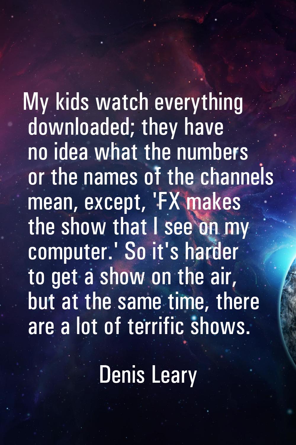 My kids watch everything downloaded; they have no idea what the numbers or the names of the channel
