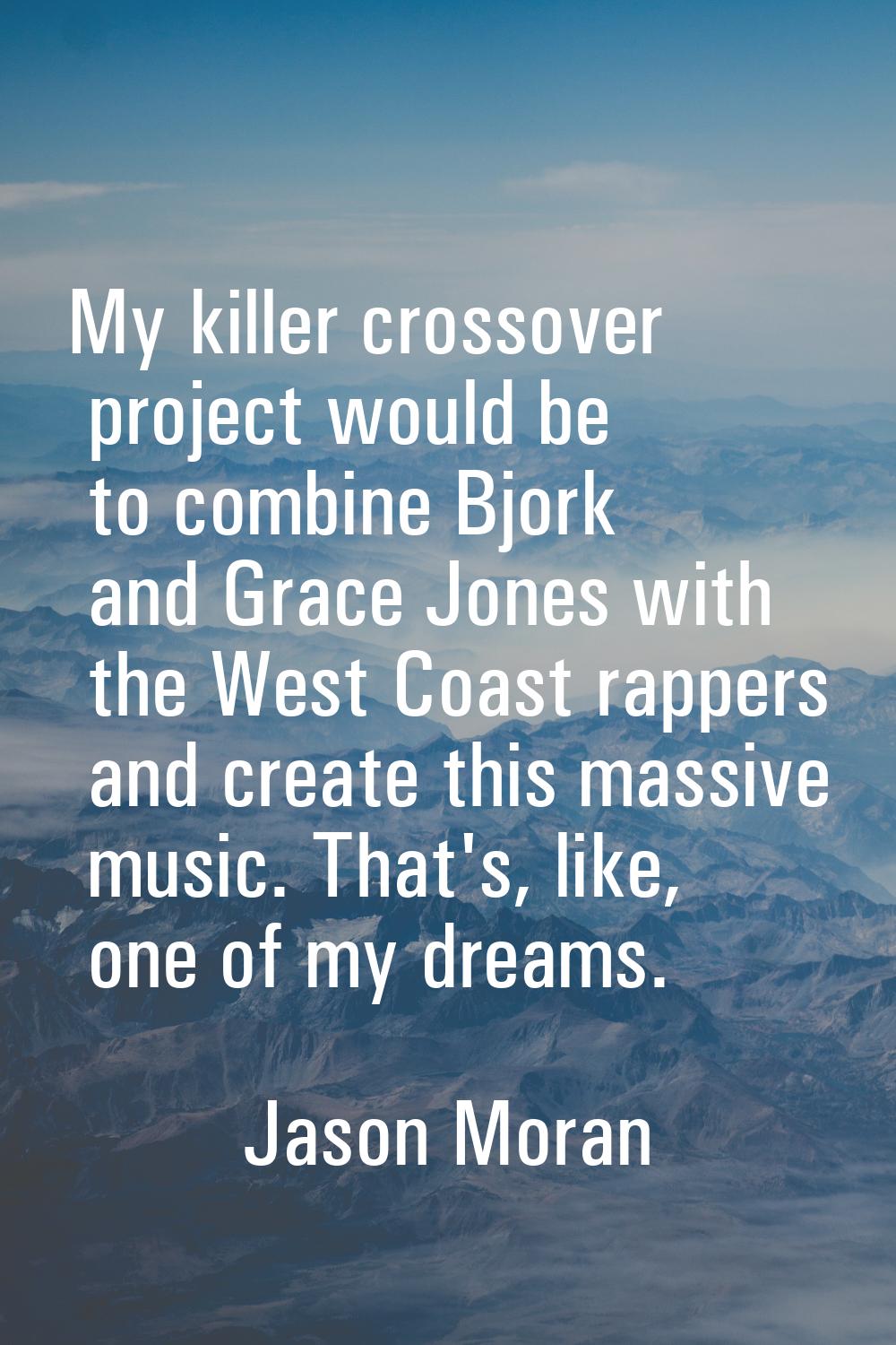 My killer crossover project would be to combine Bjork and Grace Jones with the West Coast rappers a