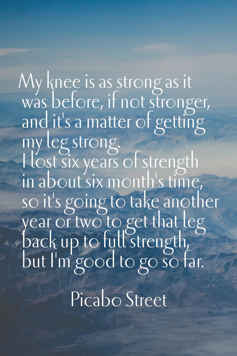 My knee is as strong as it was before, if not stronger, and it's a matter of getting my leg strong.