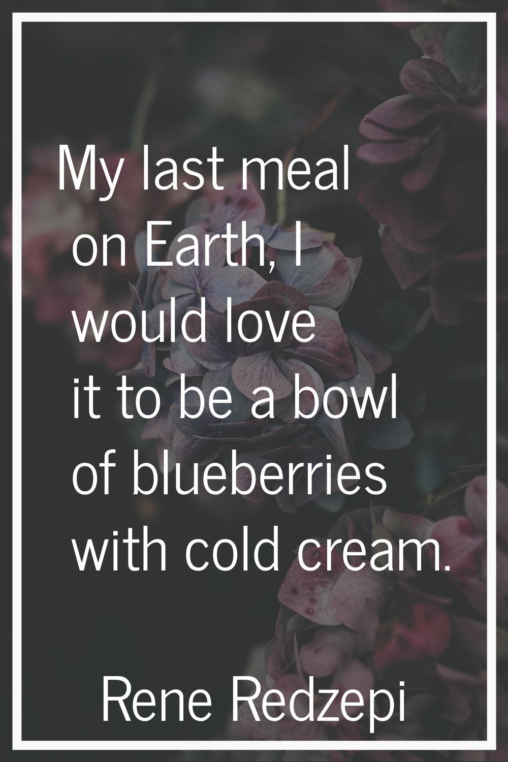 My last meal on Earth, I would love it to be a bowl of blueberries with cold cream.