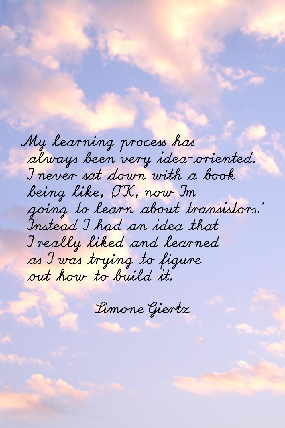 My learning process has always been very idea-oriented. I never sat down with a book being like, 'O