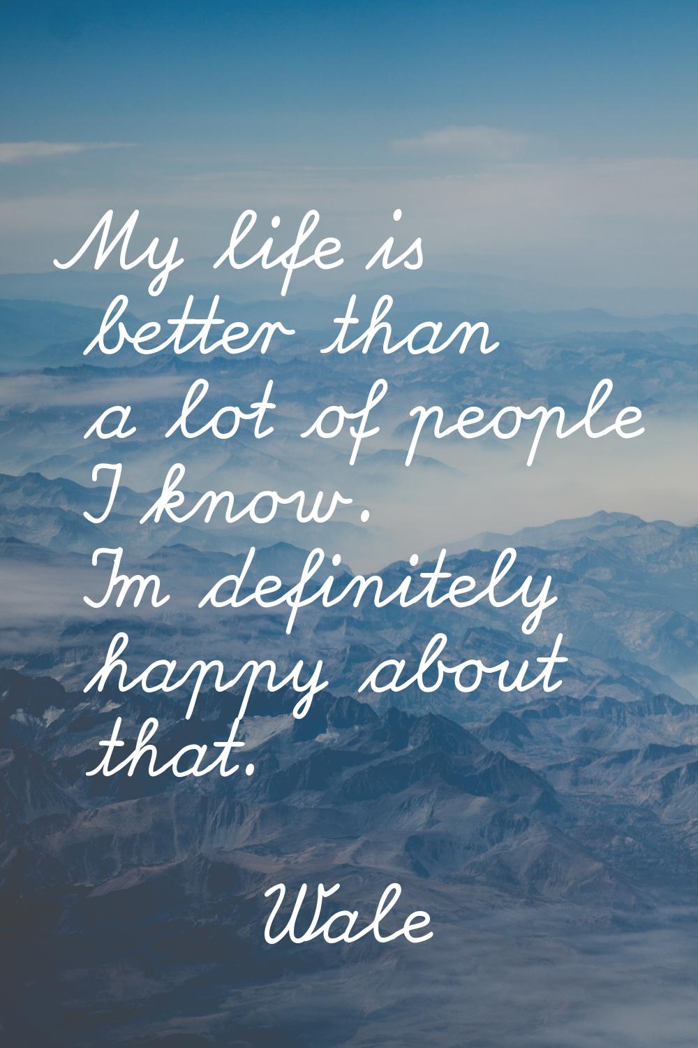 My life is better than a lot of people I know. I'm definitely happy about that.