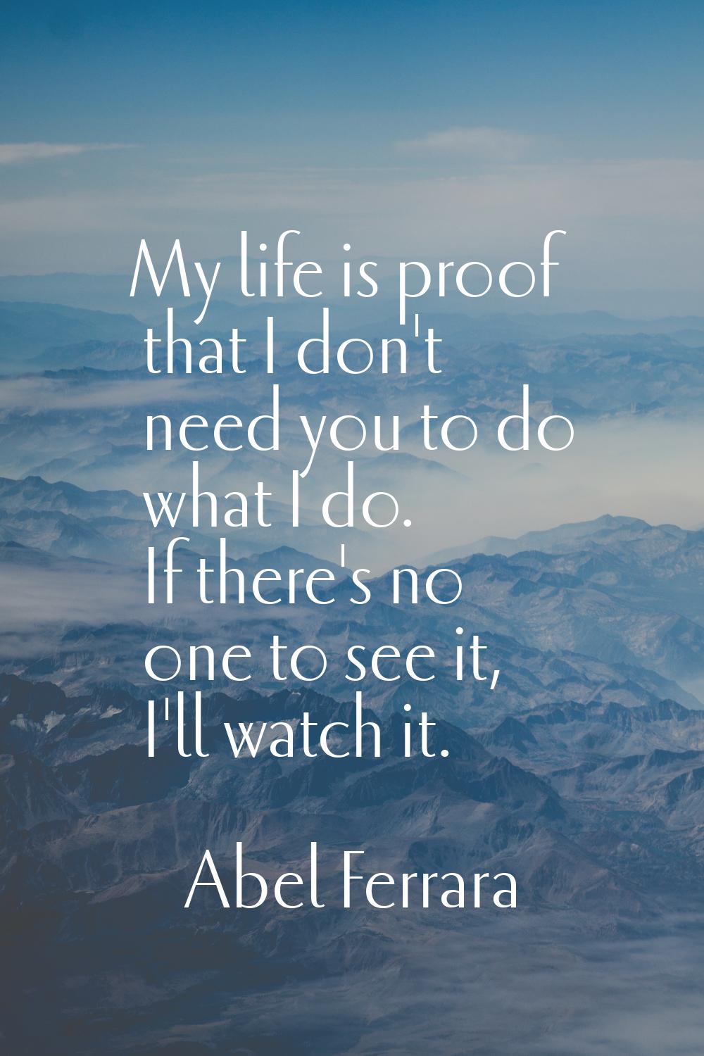 My life is proof that I don't need you to do what I do. If there's no one to see it, I'll watch it.