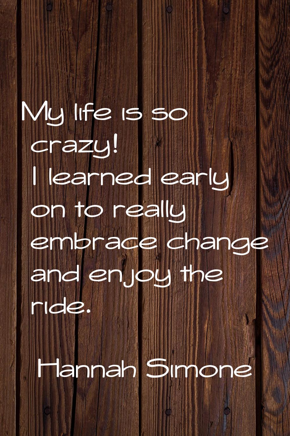 My life is so crazy! I learned early on to really embrace change and enjoy the ride.