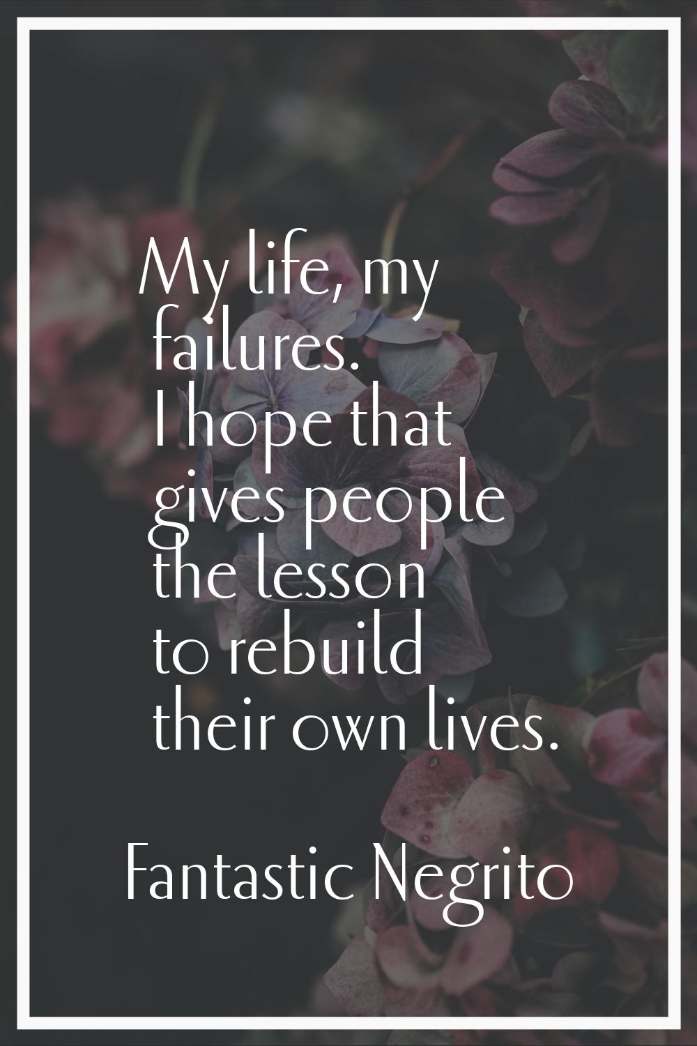 My life, my failures. I hope that gives people the lesson to rebuild their own lives.