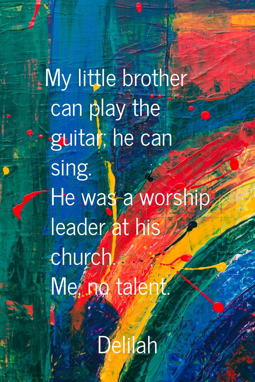 My little brother can play the guitar; he can sing. He was a worship leader at his church. Me, no t