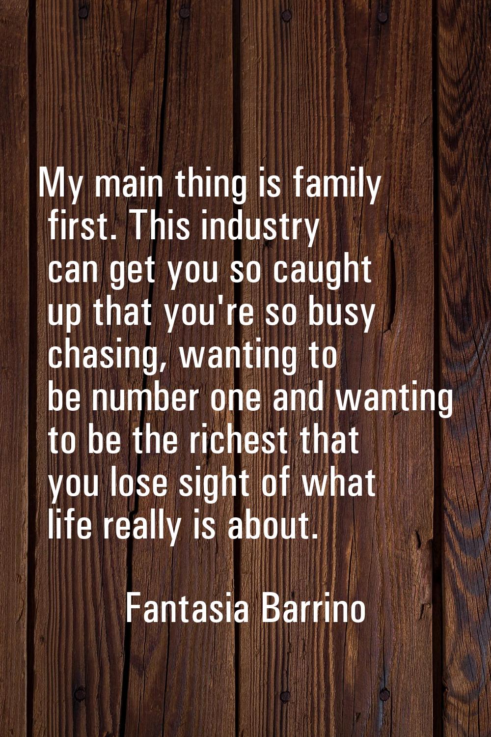 My main thing is family first. This industry can get you so caught up that you're so busy chasing, 