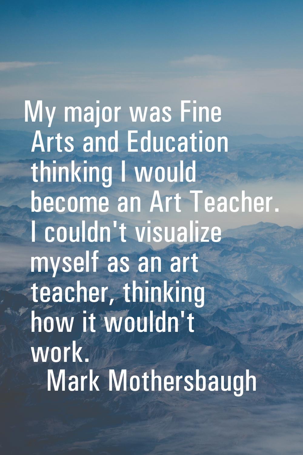 My major was Fine Arts and Education thinking I would become an Art Teacher. I couldn't visualize m