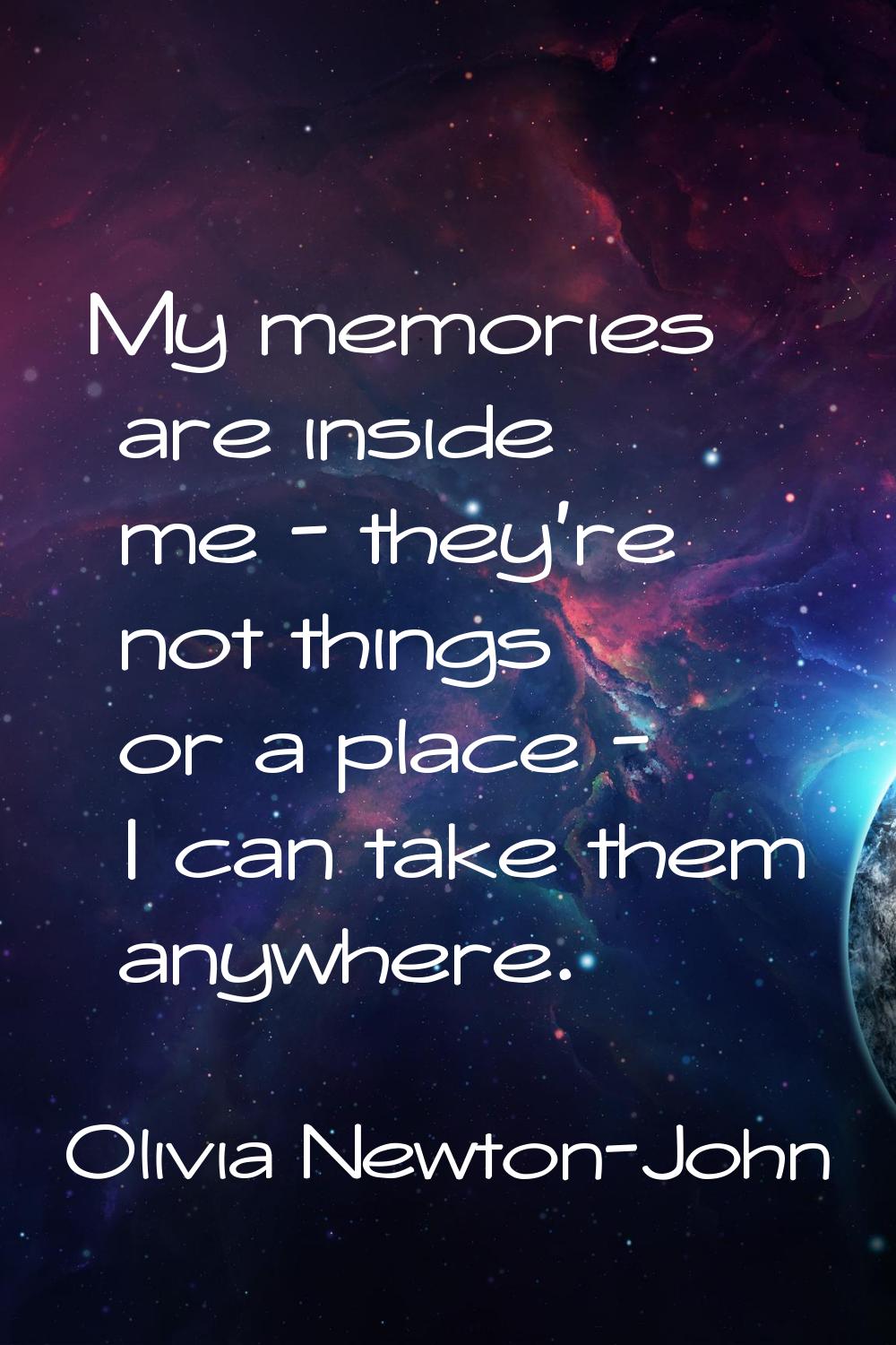 My memories are inside me - they're not things or a place - I can take them anywhere.