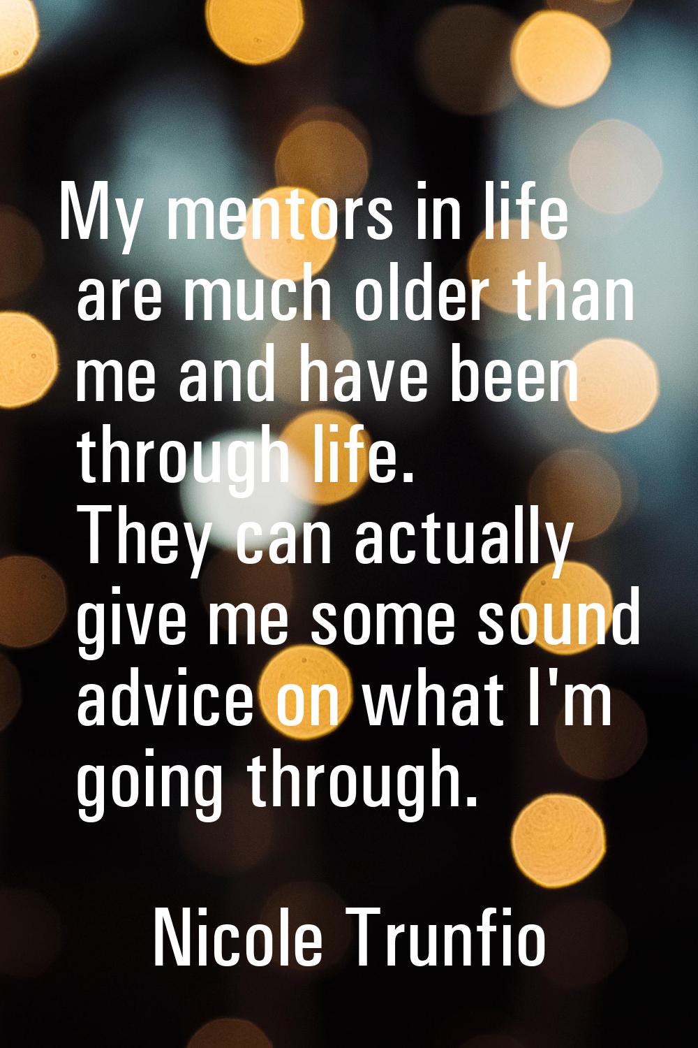 My mentors in life are much older than me and have been through life. They can actually give me som