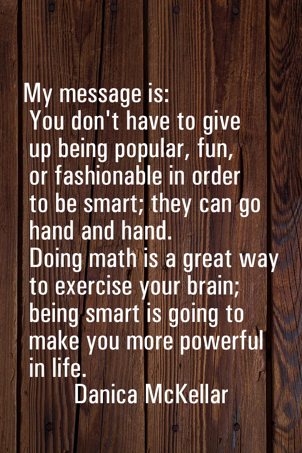 My message is: You don't have to give up being popular, fun, or fashionable in order to be smart; t