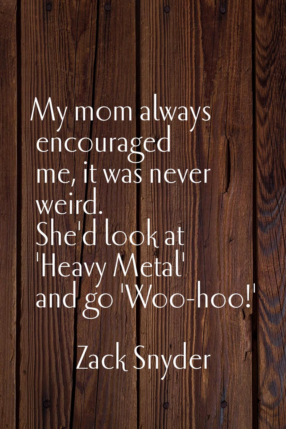 My mom always encouraged me, it was never weird. She'd look at 'Heavy Metal' and go 'Woo-hoo!'