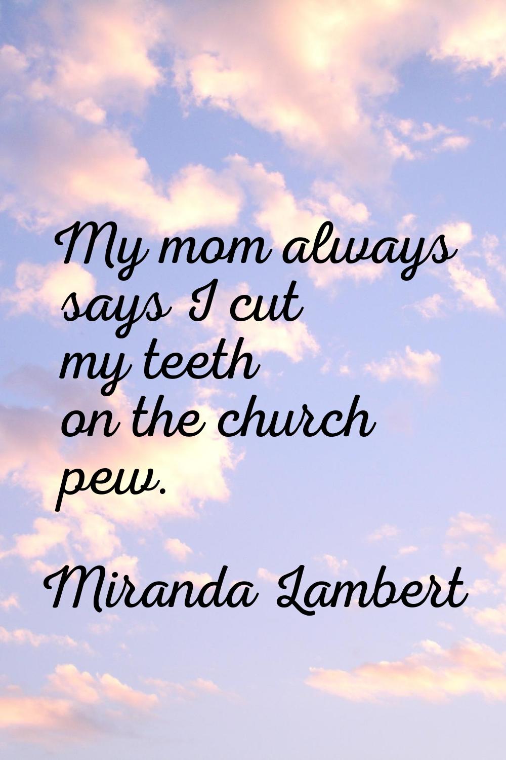 My mom always says I cut my teeth on the church pew.
