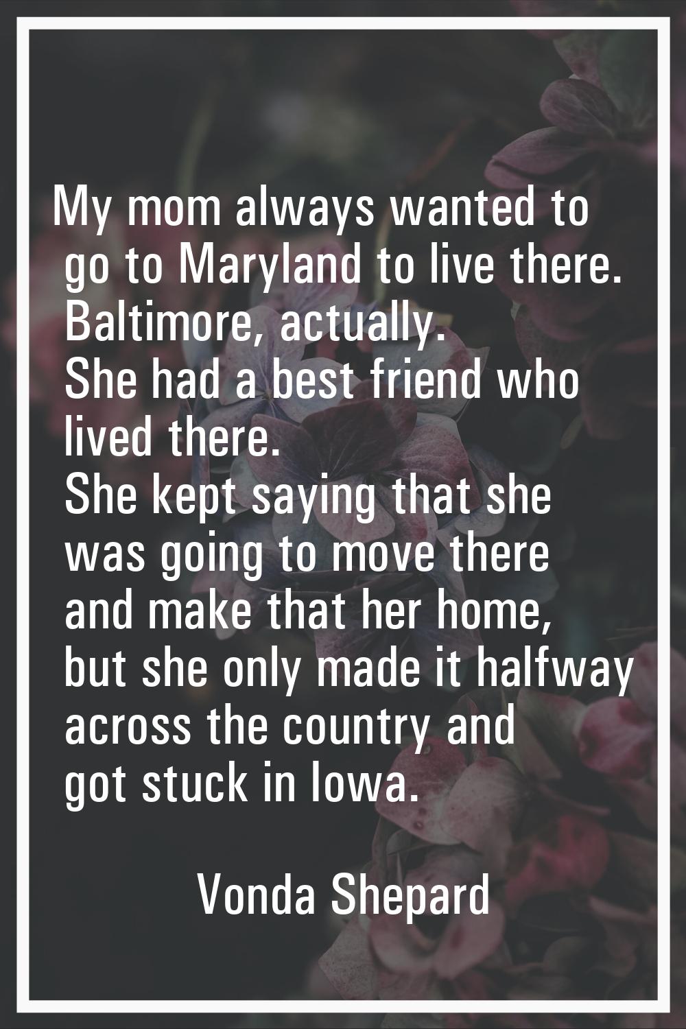 My mom always wanted to go to Maryland to live there. Baltimore, actually. She had a best friend wh