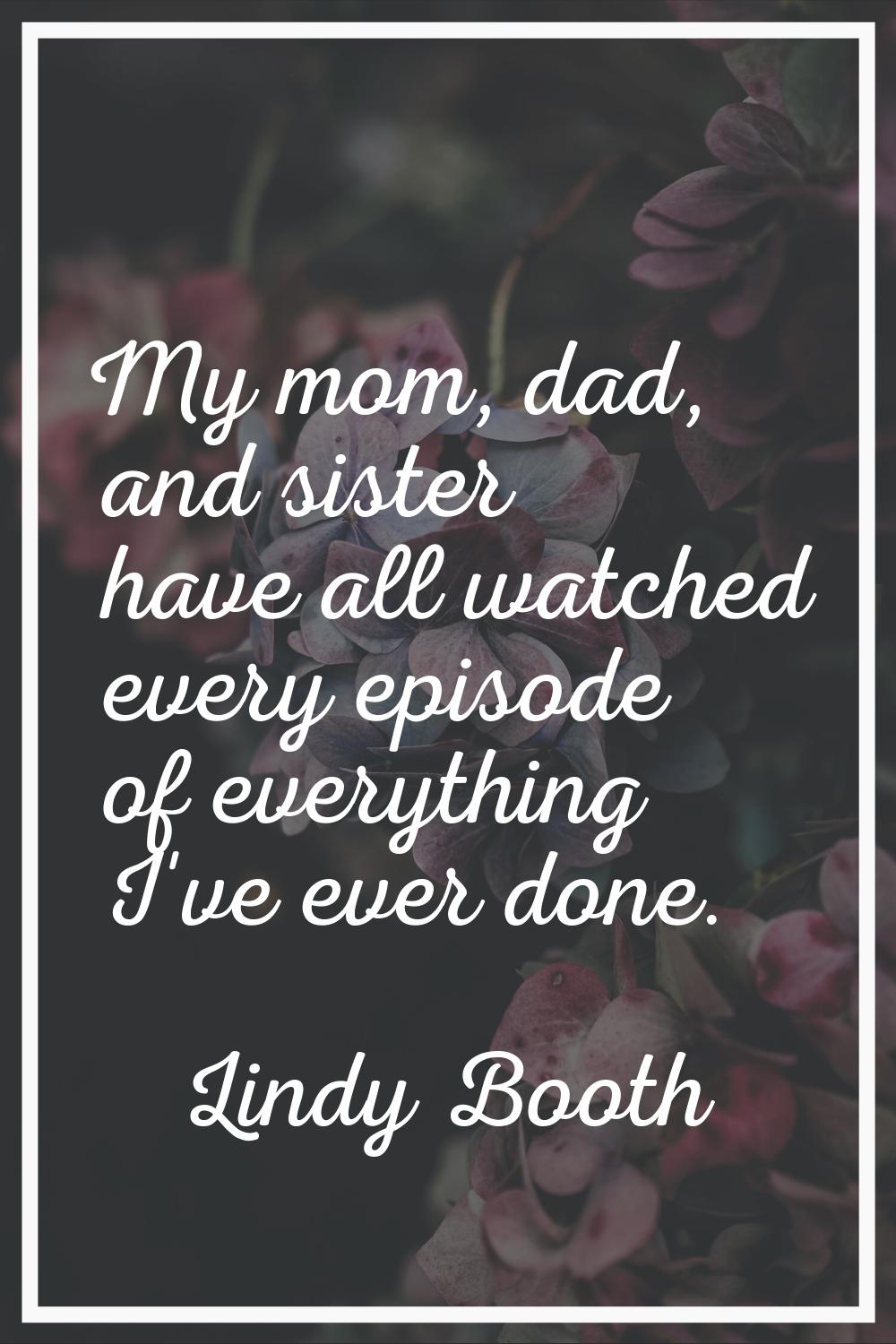 My mom, dad, and sister have all watched every episode of everything I've ever done.