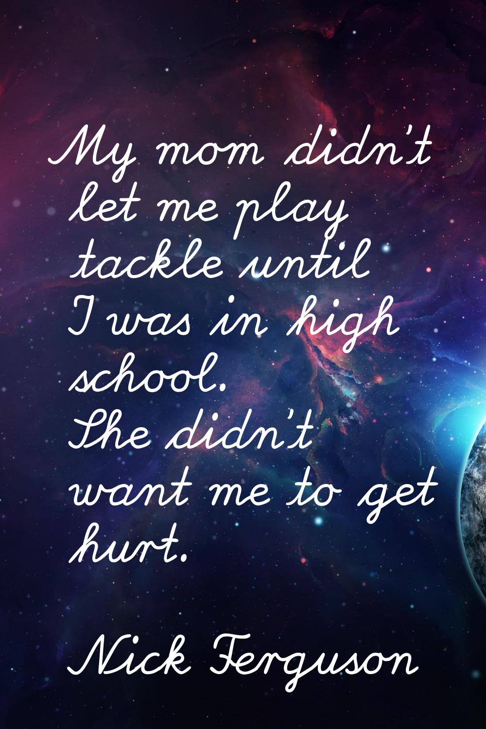 My mom didn't let me play tackle until I was in high school. She didn't want me to get hurt.