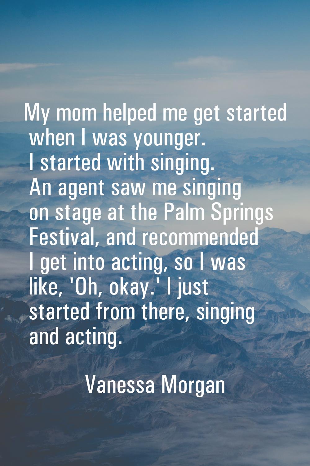 My mom helped me get started when I was younger. I started with singing. An agent saw me singing on