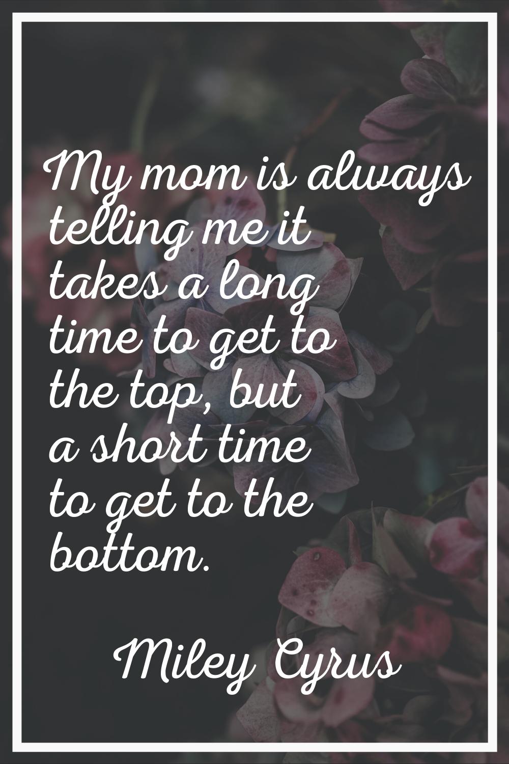 My mom is always telling me it takes a long time to get to the top, but a short time to get to the 