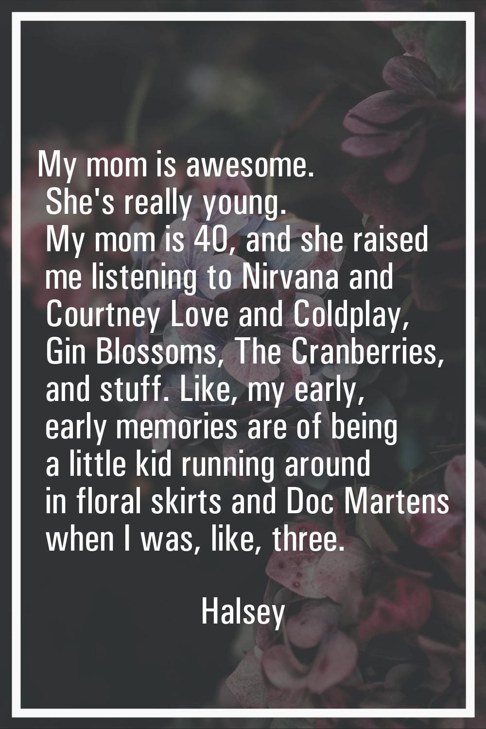 My mom is awesome. She's really young. My mom is 40, and she raised me listening to Nirvana and Cou