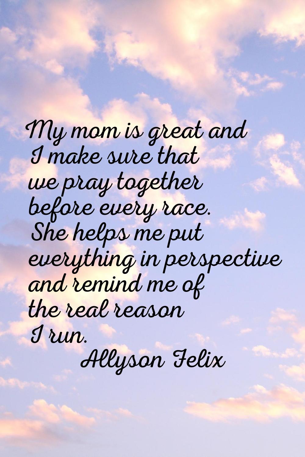 My mom is great and I make sure that we pray together before every race. She helps me put everythin