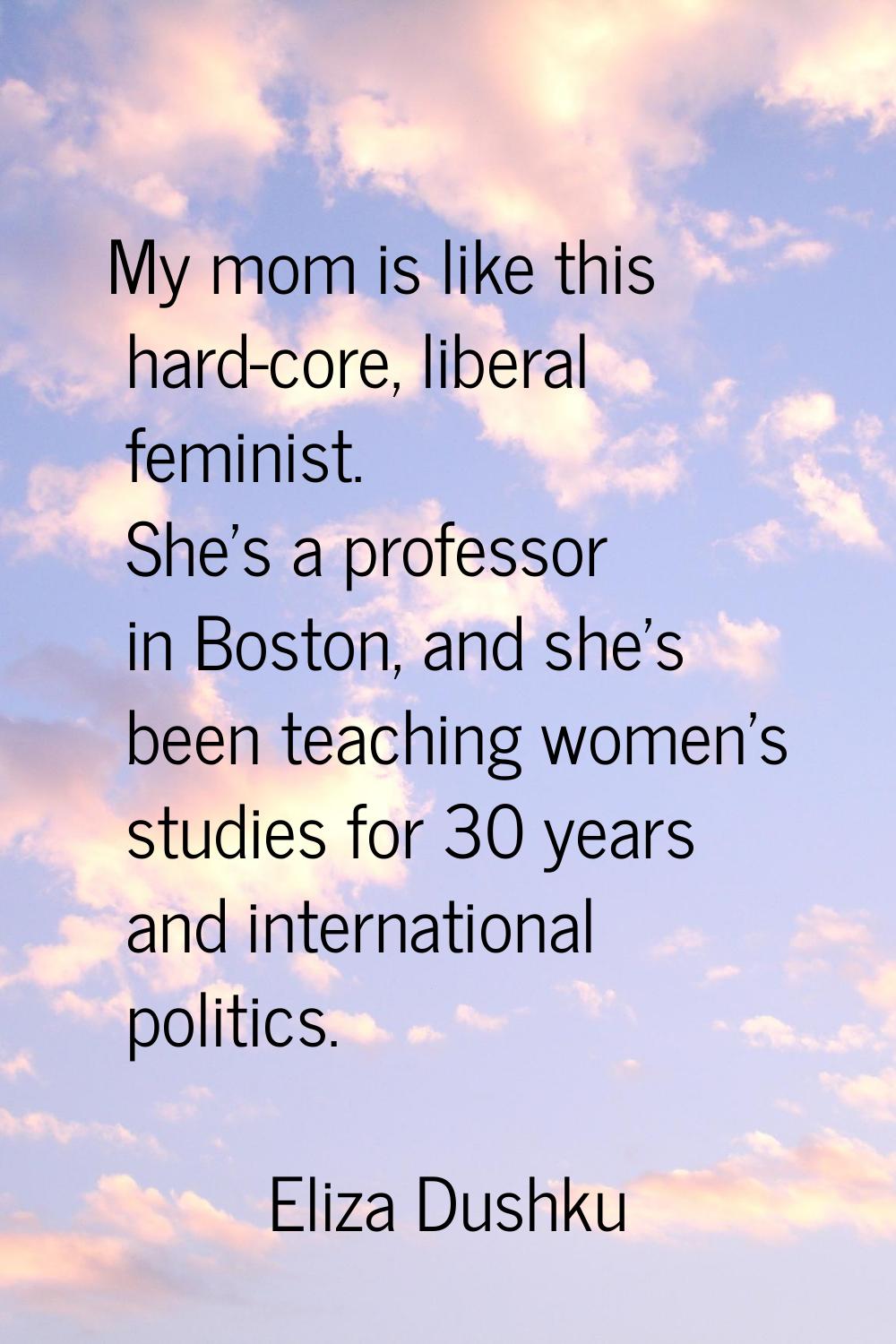 My mom is like this hard-core, liberal feminist. She's a professor in Boston, and she's been teachi