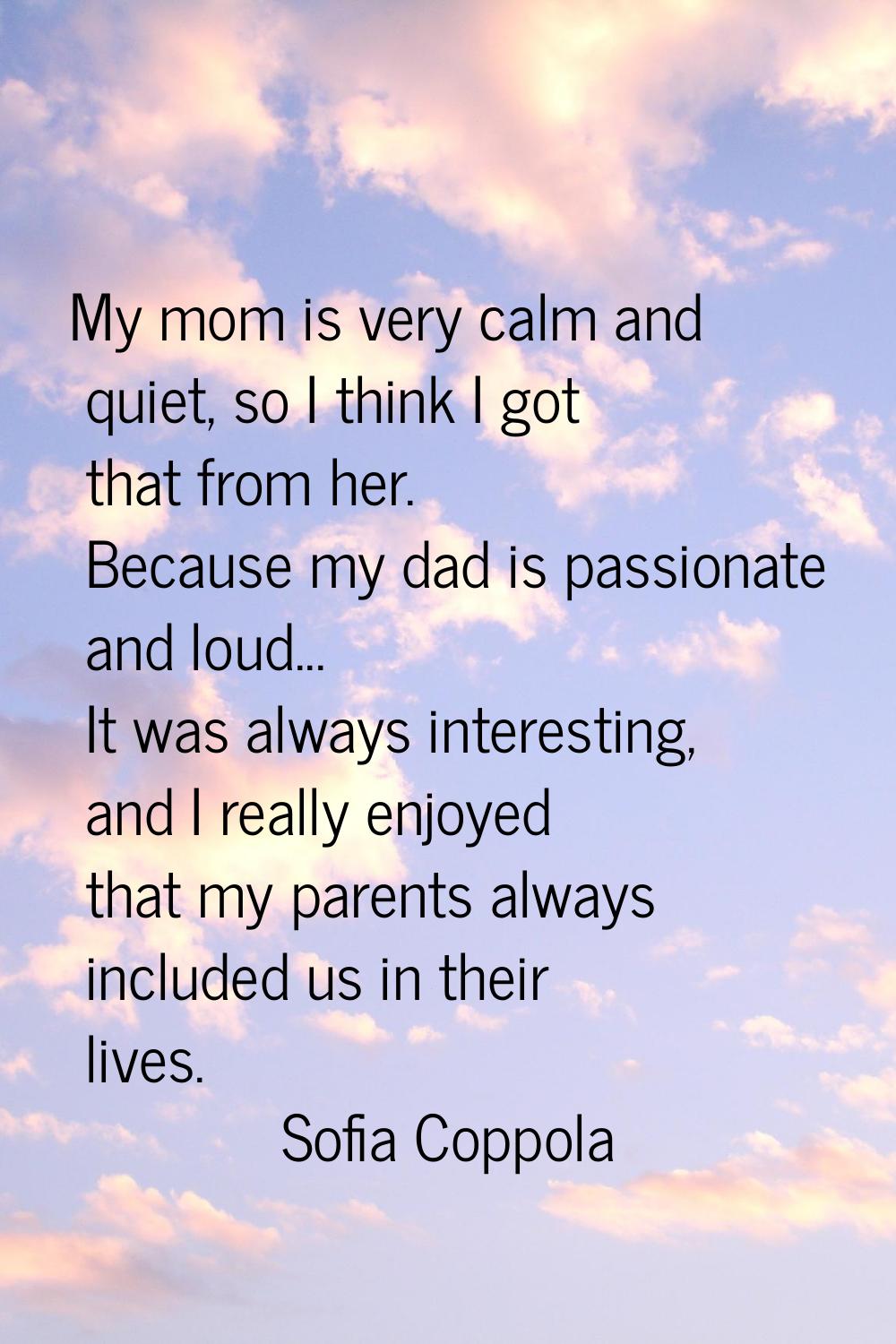 My mom is very calm and quiet, so I think I got that from her. Because my dad is passionate and lou