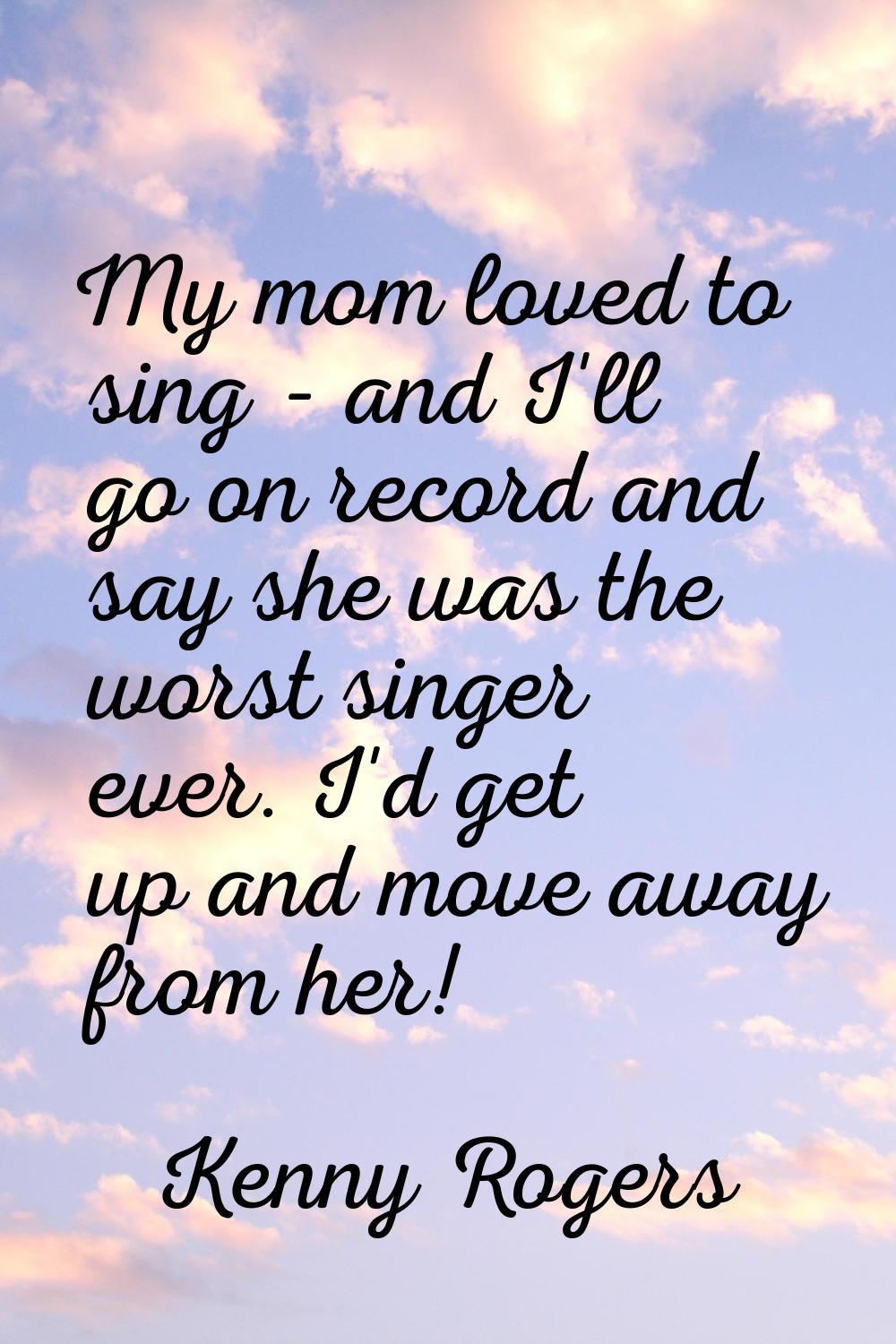 My mom loved to sing - and I'll go on record and say she was the worst singer ever. I'd get up and 