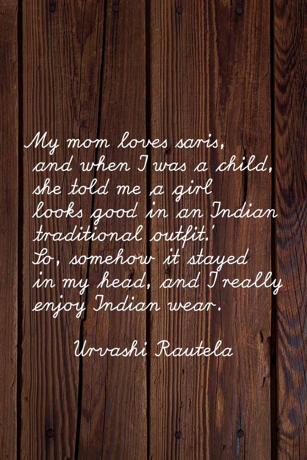 My mom loves saris, and when I was a child, she told me 'a girl looks good in an Indian traditional