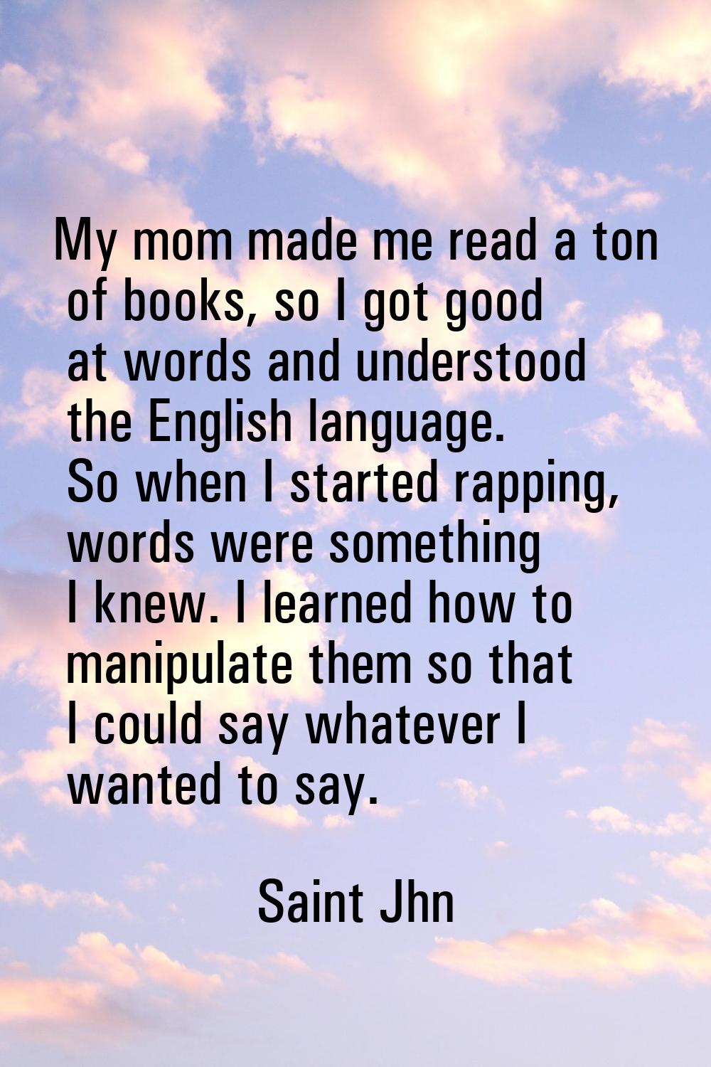 My mom made me read a ton of books, so I got good at words and understood the English language. So 