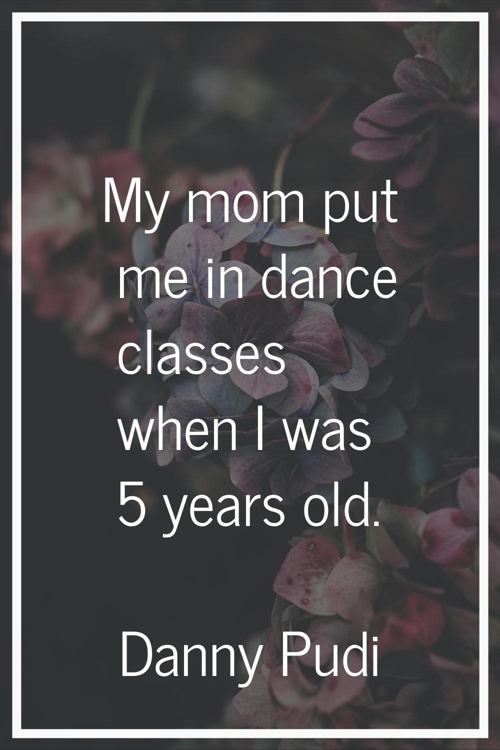 My mom put me in dance classes when I was 5 years old.
