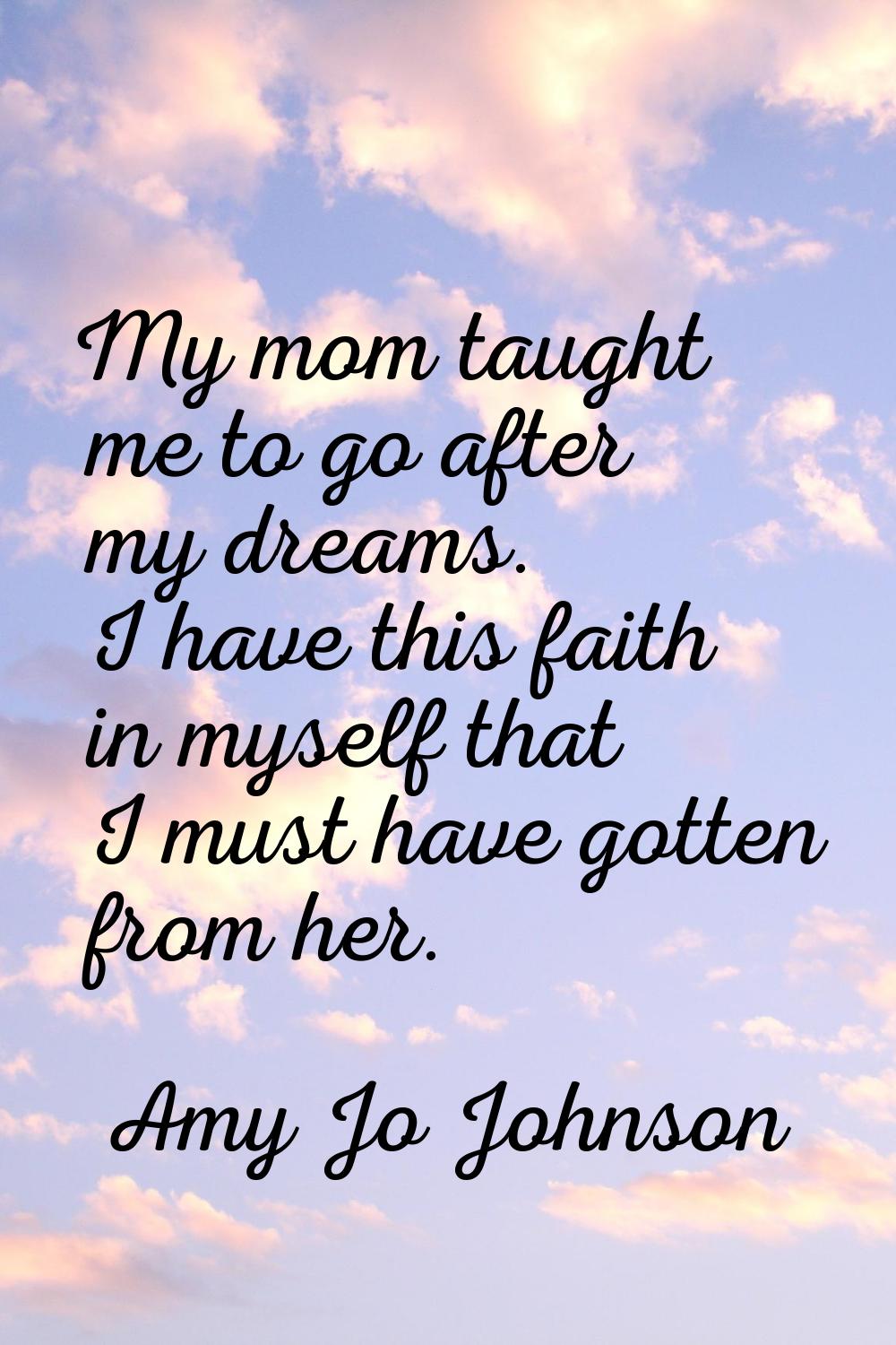 My mom taught me to go after my dreams. I have this faith in myself that I must have gotten from he