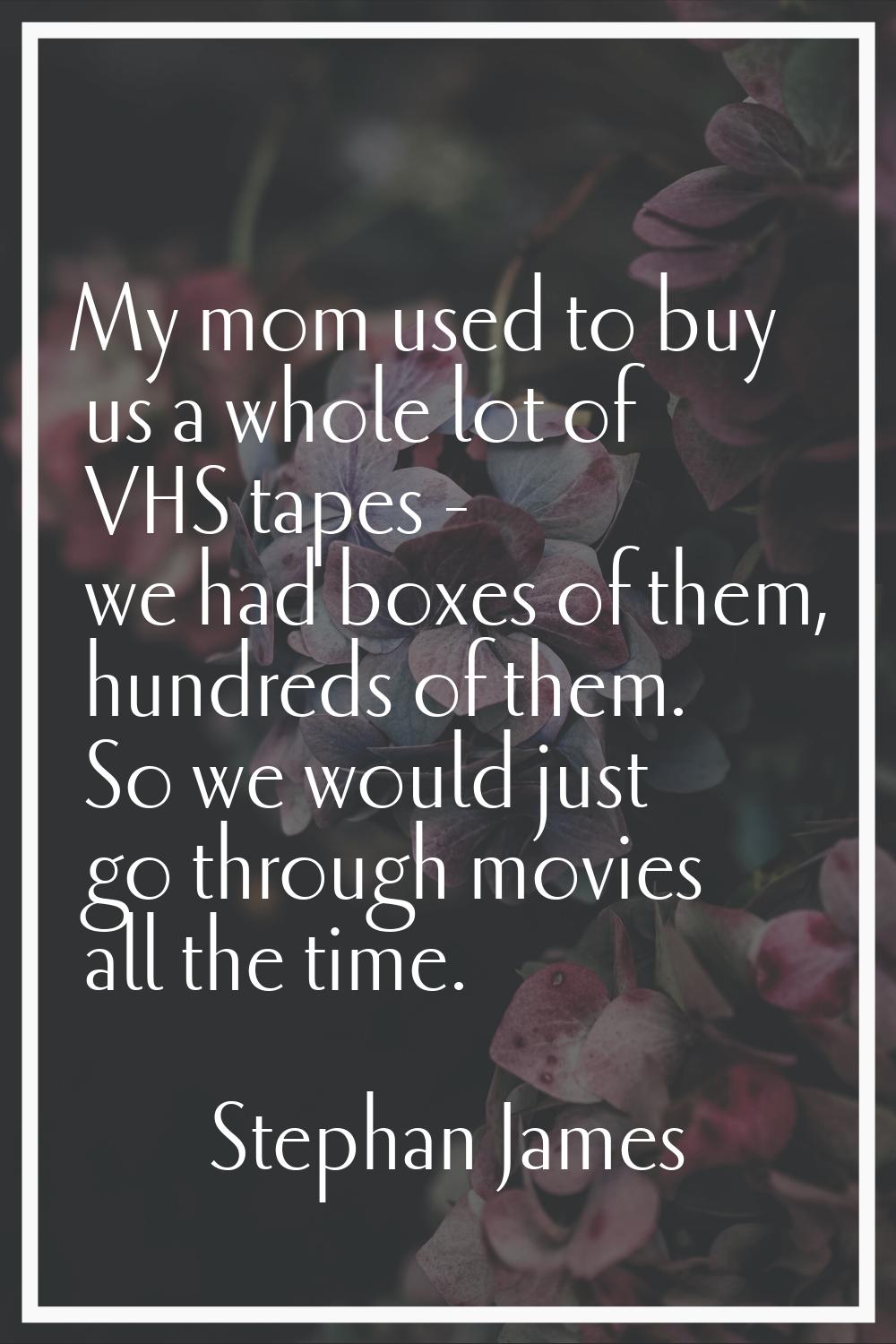My mom used to buy us a whole lot of VHS tapes - we had boxes of them, hundreds of them. So we woul