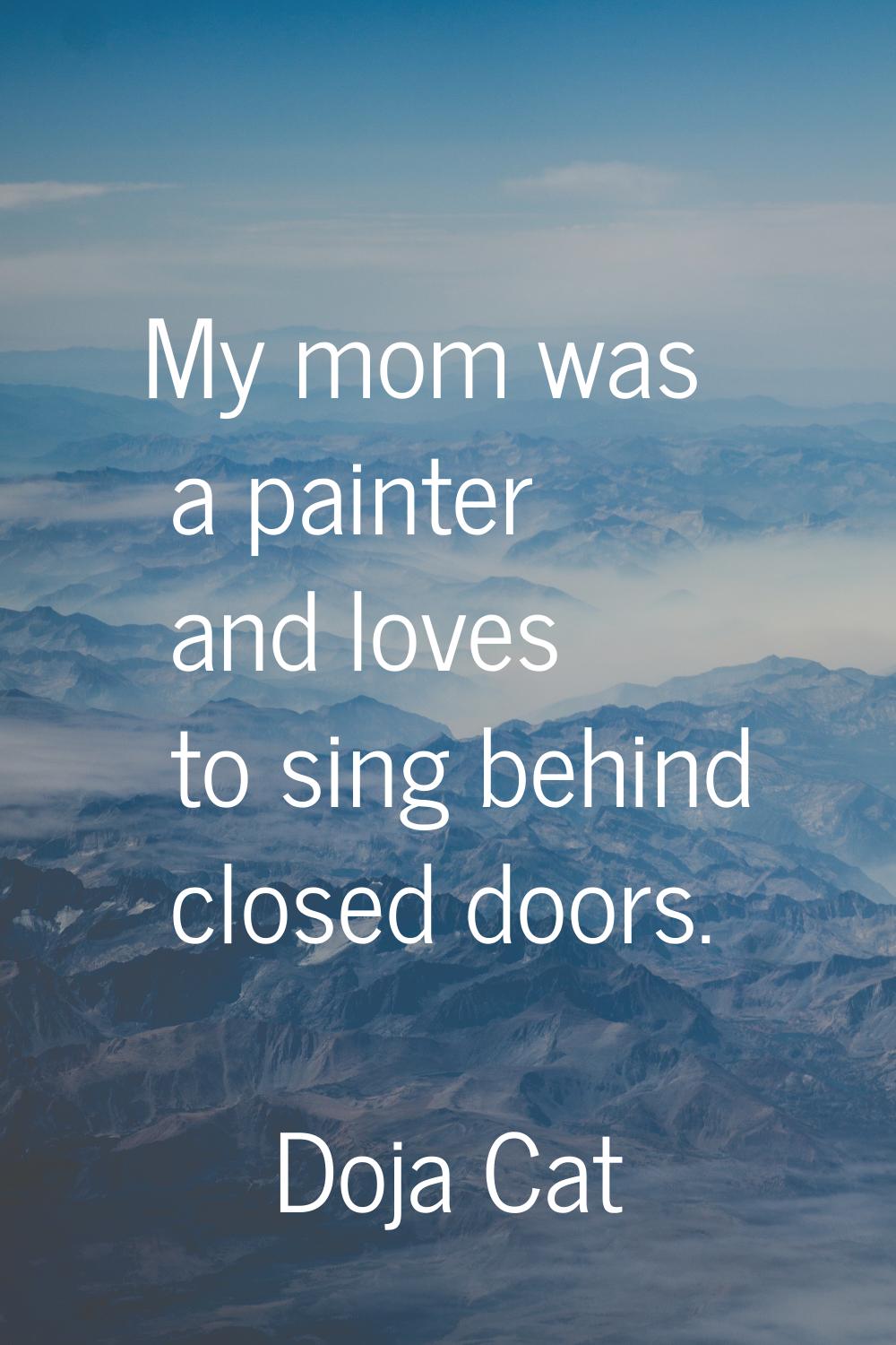 My mom was a painter and loves to sing behind closed doors.