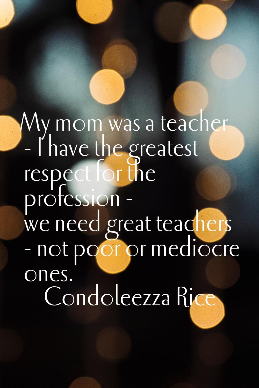 My mom was a teacher - I have the greatest respect for the profession - we need great teachers - no