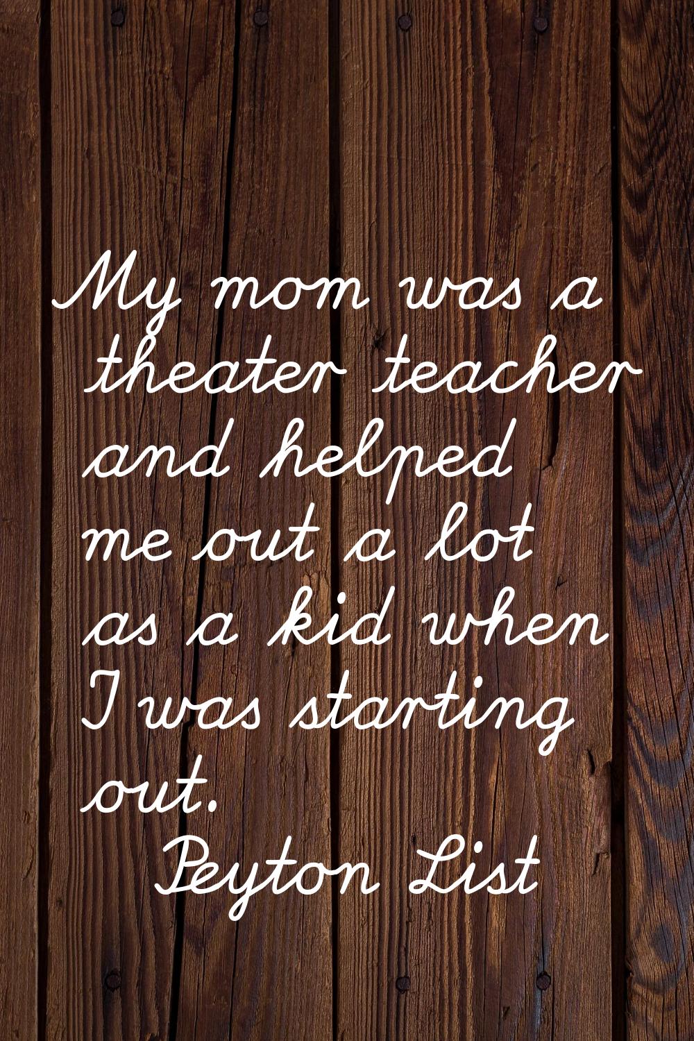 My mom was a theater teacher and helped me out a lot as a kid when I was starting out.