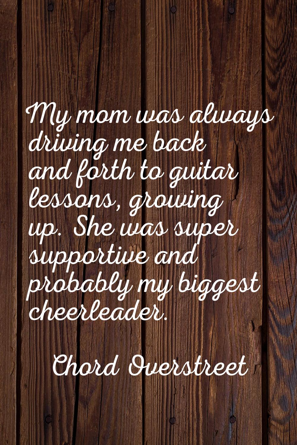 My mom was always driving me back and forth to guitar lessons, growing up. She was super supportive