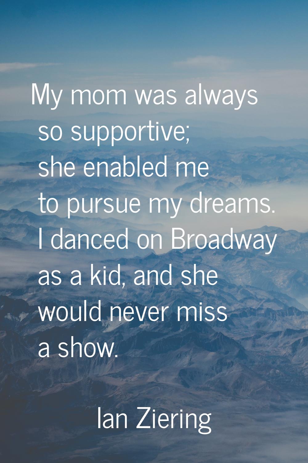 My mom was always so supportive; she enabled me to pursue my dreams. I danced on Broadway as a kid,