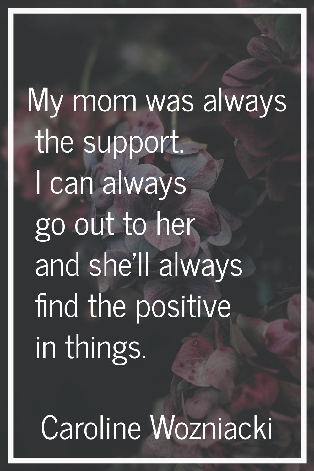 My mom was always the support. I can always go out to her and she'll always find the positive in th
