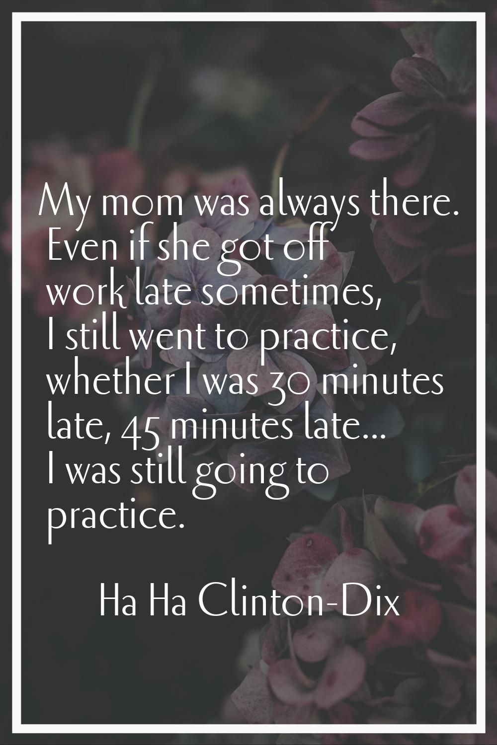 My mom was always there. Even if she got off work late sometimes, I still went to practice, whether