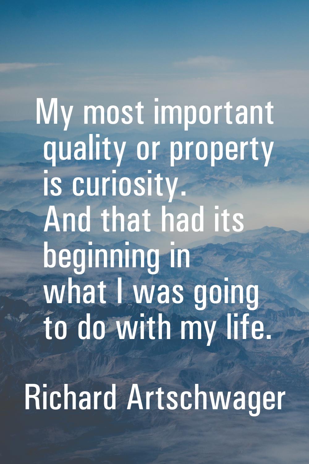 My most important quality or property is curiosity. And that had its beginning in what I was going 