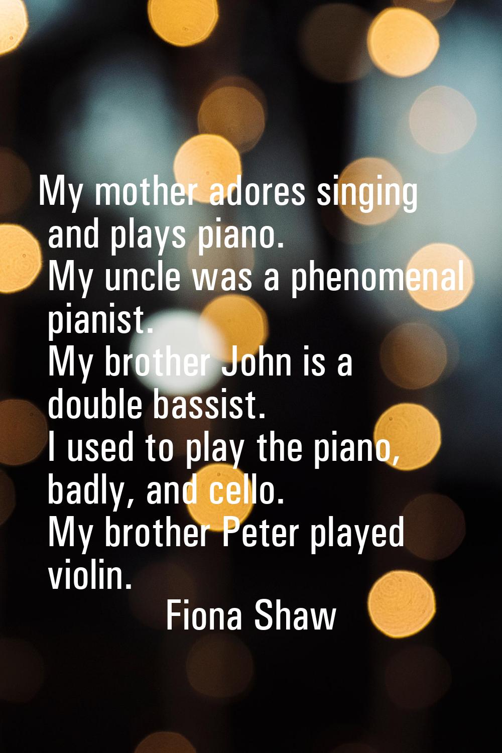 My mother adores singing and plays piano. My uncle was a phenomenal pianist. My brother John is a d