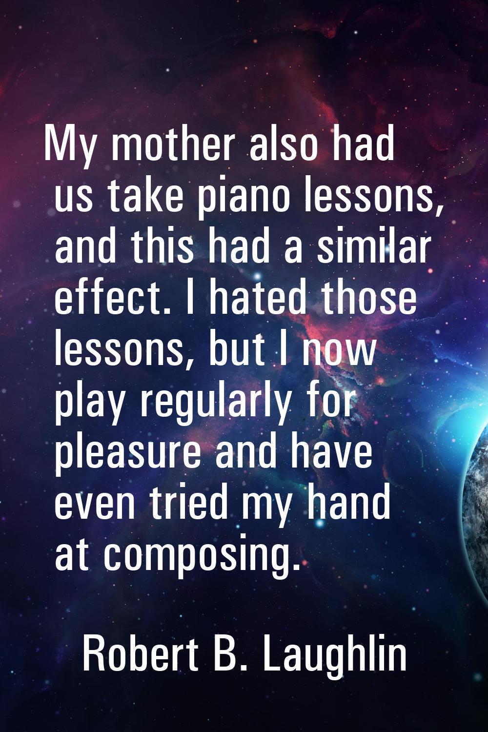 My mother also had us take piano lessons, and this had a similar effect. I hated those lessons, but