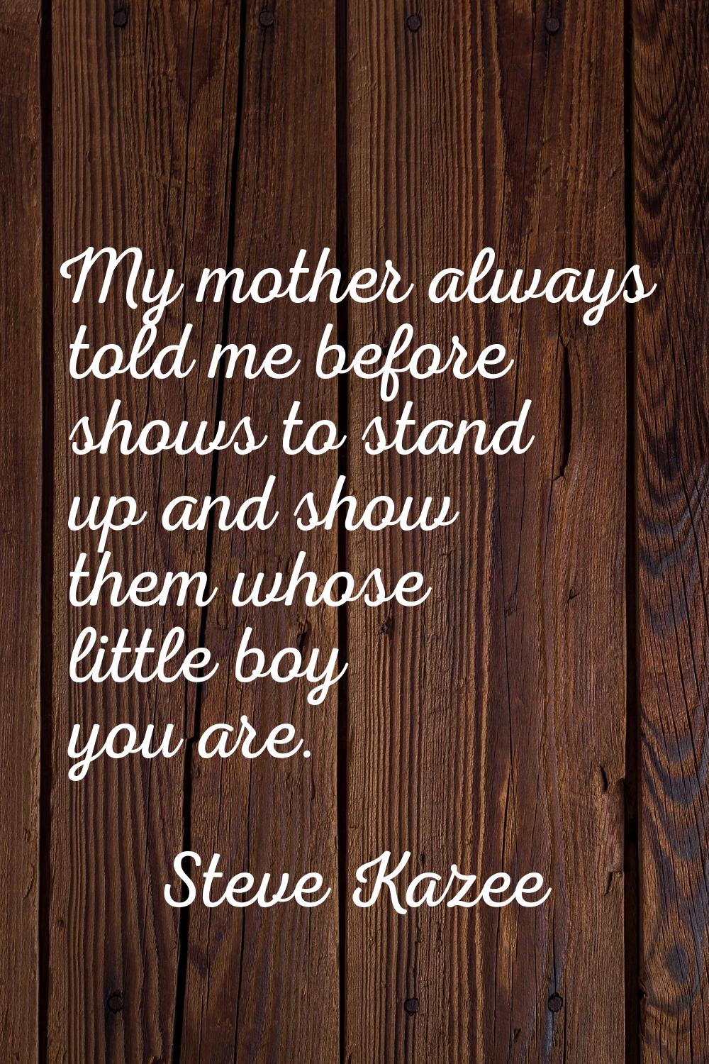My mother always told me before shows to stand up and show them whose little boy you are.
