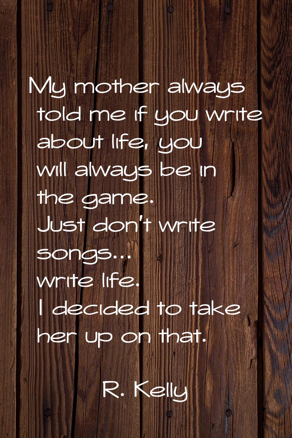 My mother always told me if you write about life, you will always be in the game. Just don't write 