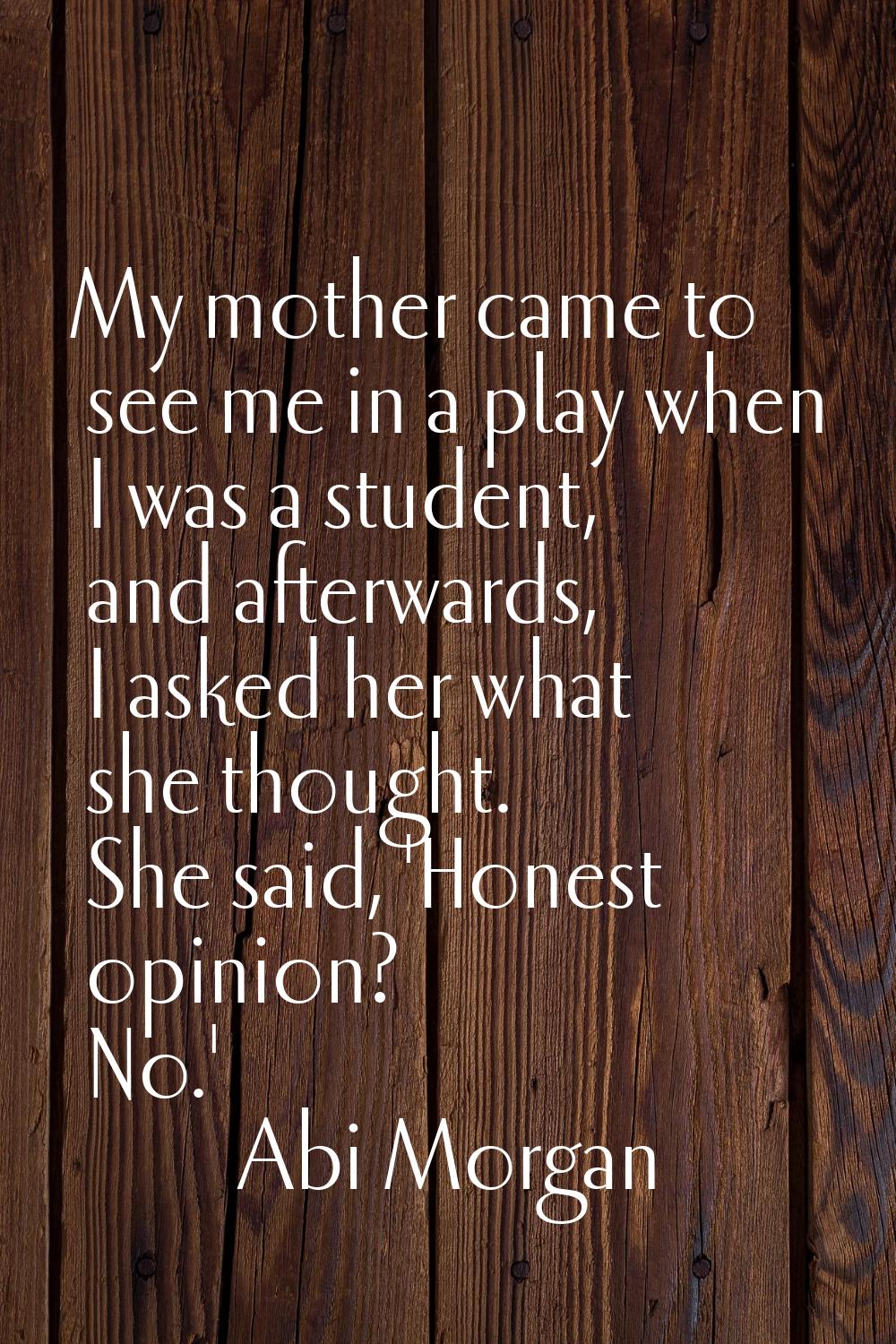My mother came to see me in a play when I was a student, and afterwards, I asked her what she thoug