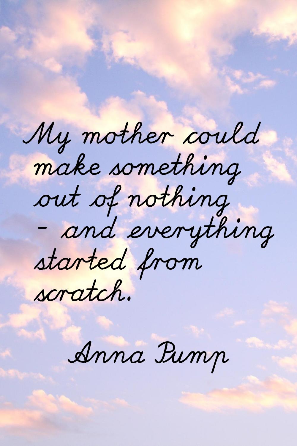 My mother could make something out of nothing - and everything started from scratch.