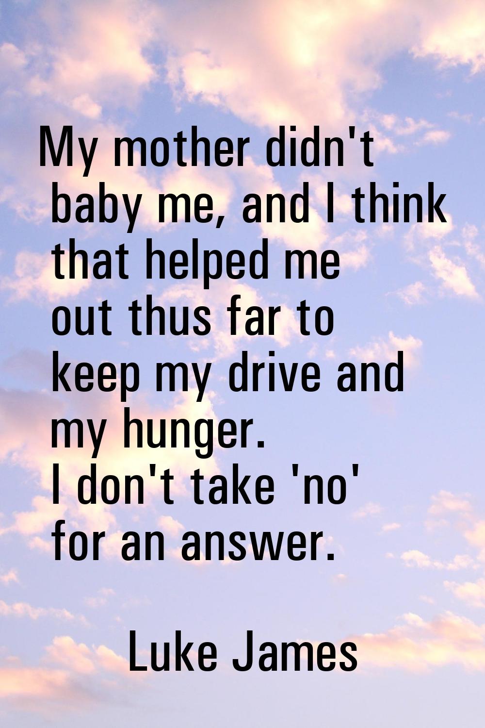 My mother didn't baby me, and I think that helped me out thus far to keep my drive and my hunger. I