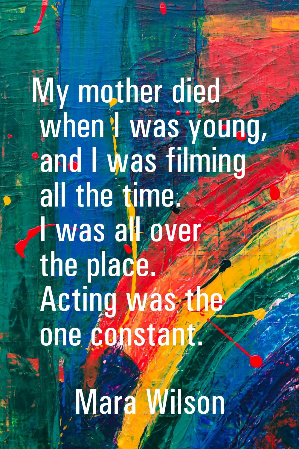 My mother died when I was young, and I was filming all the time. I was all over the place. Acting w