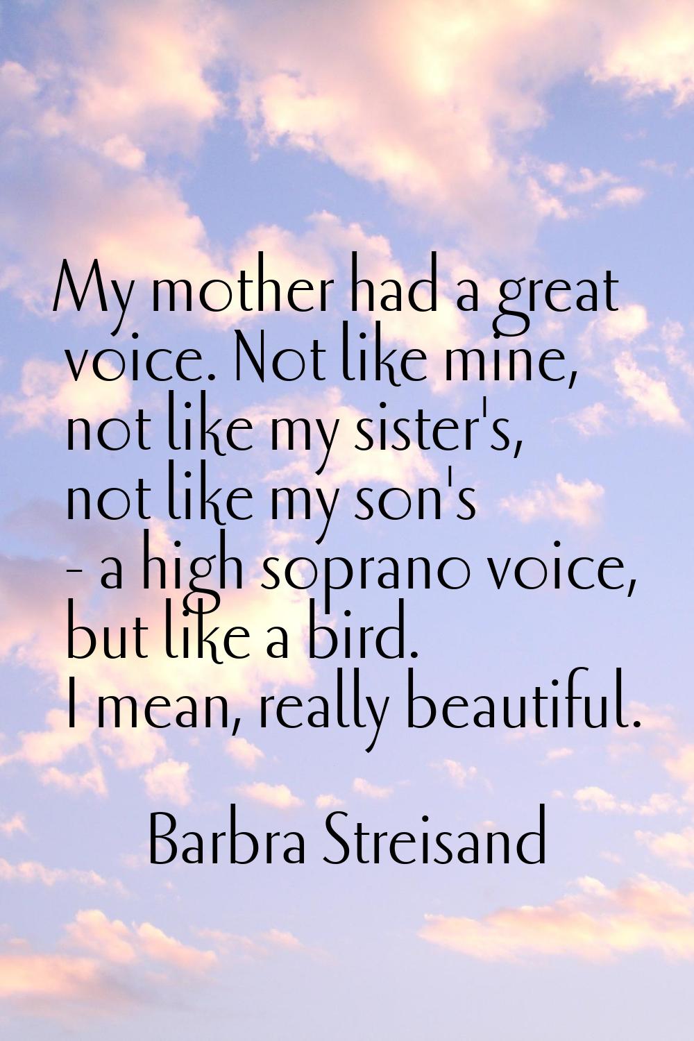 My mother had a great voice. Not like mine, not like my sister's, not like my son's - a high sopran