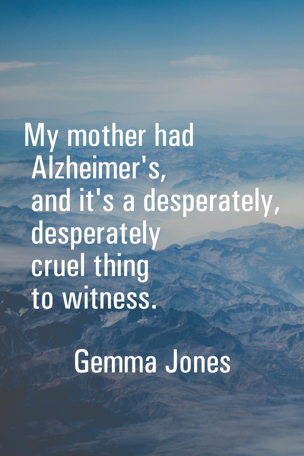 My mother had Alzheimer's, and it's a desperately, desperately cruel thing to witness.